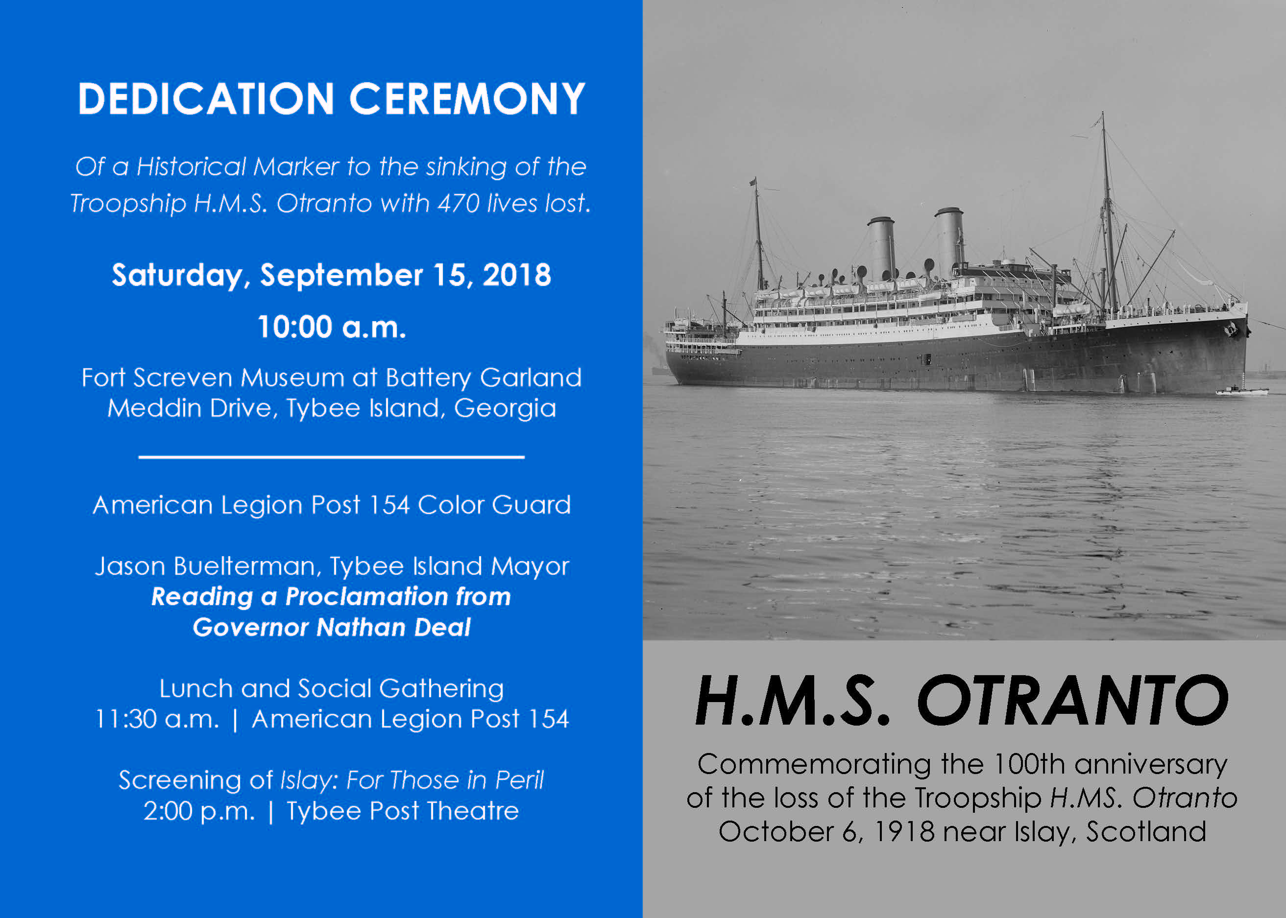 DEDICATION CEREMONY Of a Historical Marker to the sinking of the Troopship H.M.S. Otranto with 470 lives lost. Saturday, September 15, 2018 10:00 a.m. Fort Screven Museum at Battery Garland Meddin Drive, Tybee Island, Georgia American Legion Post 154 Color Guard Jason Buelterman, Tybee Island Mayor Reading a Proclamation from Governor Nathan Deal Lunch and Social Gathering 11:30 a.m. | American Legion Post 154 Screening of Islay: For Those in Peril 2:00 p.m. | Tybee Post Theatre